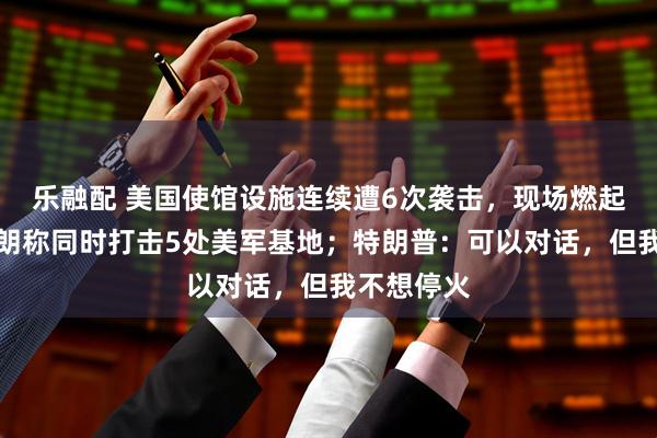 乐融配 美国使馆设施连续遭6次袭击，现场燃起大火！伊朗称同时打击5处美军基地；特朗普：可以对话，但我不想停火