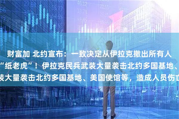 财富加 北约宣布：一致决定从伊拉克撤出所有人员！特朗普大骂北约是“纸老虎”！伊拉克民兵武装大量袭击北约多国基地、美国使馆等，造成人员伤亡