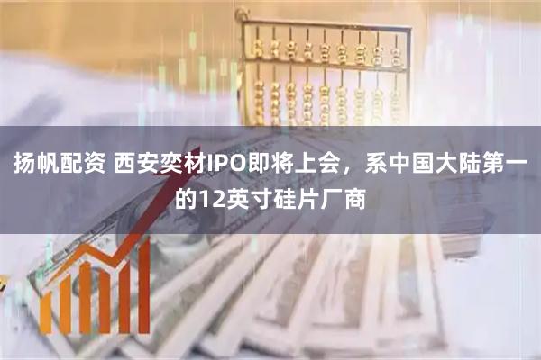 扬帆配资 西安奕材IPO即将上会，系中国大陆第一的12英寸硅片厂商