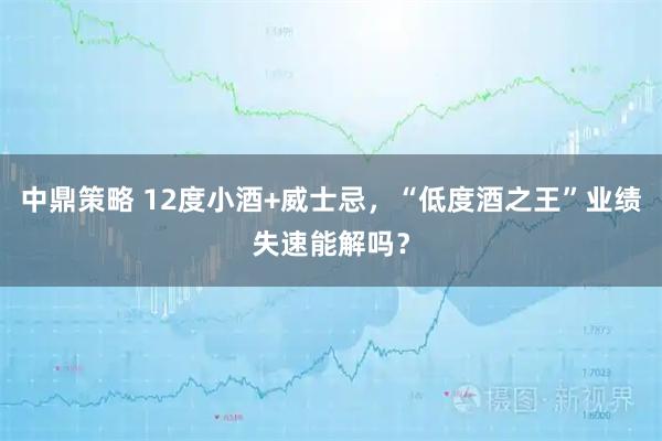 中鼎策略 12度小酒+威士忌，“低度酒之王”业绩失速能解吗？