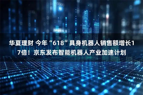 华夏理财 今年“618”具身机器人销售额增长17倍！京东发布智能机器人产业加速计划