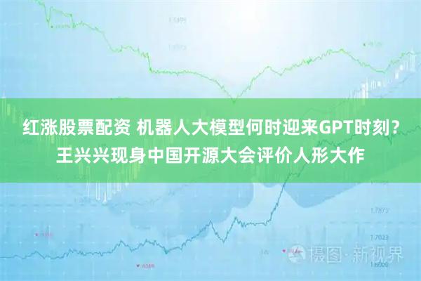 红涨股票配资 机器人大模型何时迎来GPT时刻？王兴兴现身中国开源大会评价人形大作