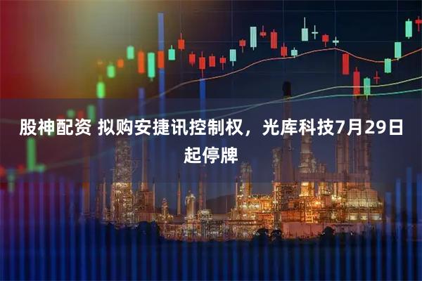 股神配资 拟购安捷讯控制权，光库科技7月29日起停牌