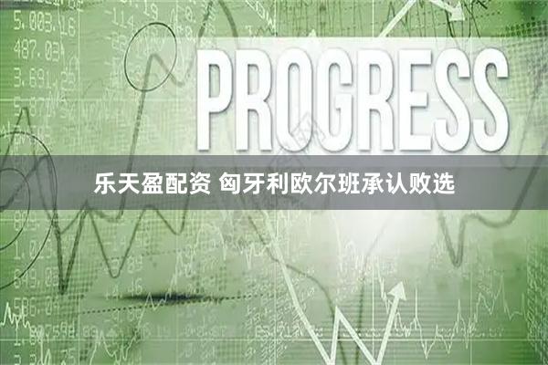 乐天盈配资 匈牙利欧尔班承认败选