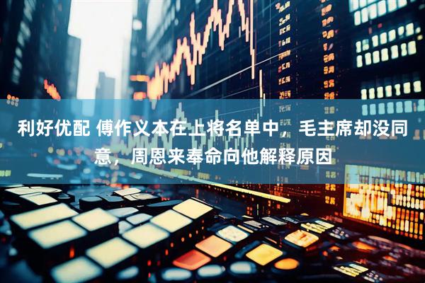 利好优配 傅作义本在上将名单中，毛主席却没同意，周恩来奉命向他解释原因
