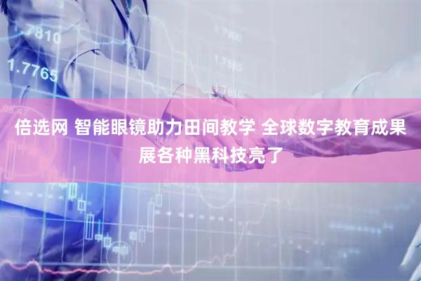倍选网 智能眼镜助力田间教学 全球数字教育成果展各种黑科技亮了