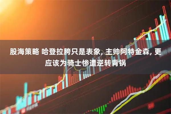 股海策略 哈登拉胯只是表象, 主帅阿特金森, 更应该为骑士惨遭逆转背锅