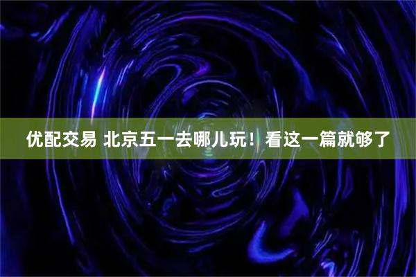 优配交易 北京五一去哪儿玩！看这一篇就够了