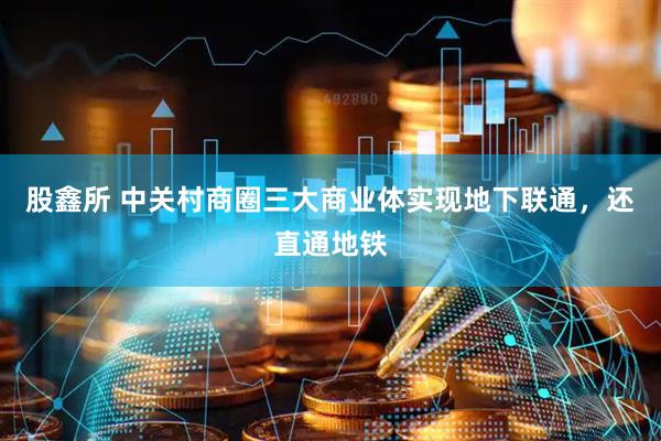 股鑫所 中关村商圈三大商业体实现地下联通，还直通地铁