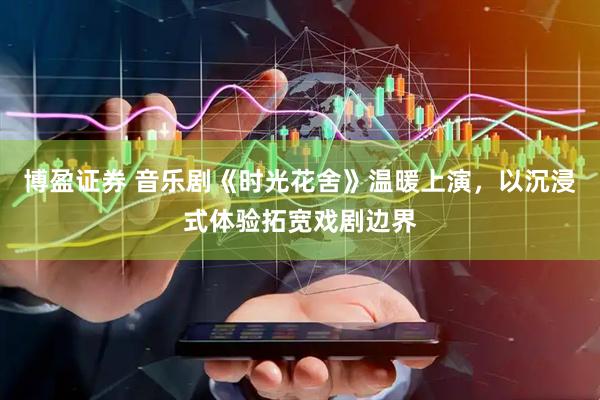 博盈证券 音乐剧《时光花舍》温暖上演，以沉浸式体验拓宽戏剧边界