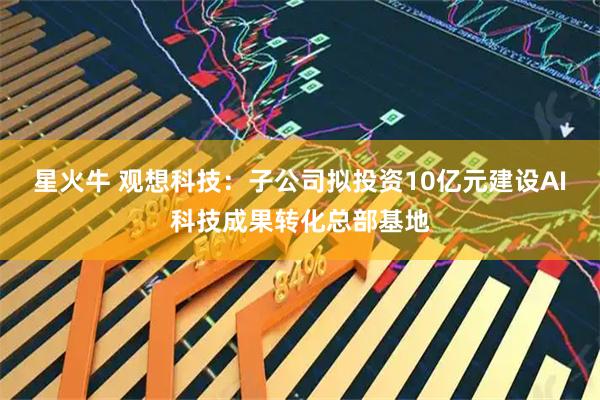 星火牛 观想科技:子公司拟投资10亿元建设AI科技成果转化总部基地