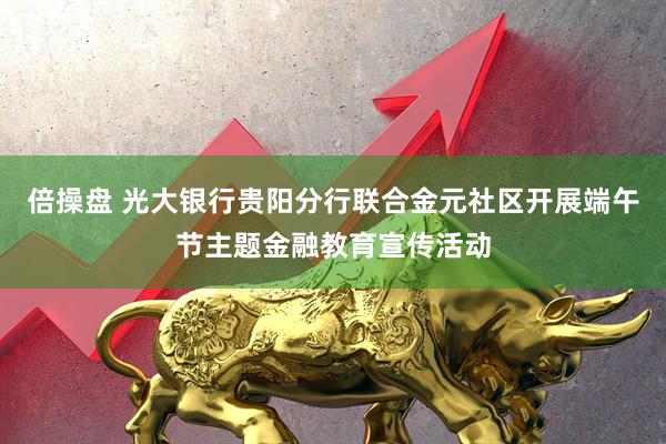 倍操盘 光大银行贵阳分行联合金元社区开展端午节主题金融教育宣传活动