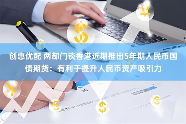 创惠优配 两部门谈香港近期推出5年期人民币国债期货：有利于提升人民币资产吸引力