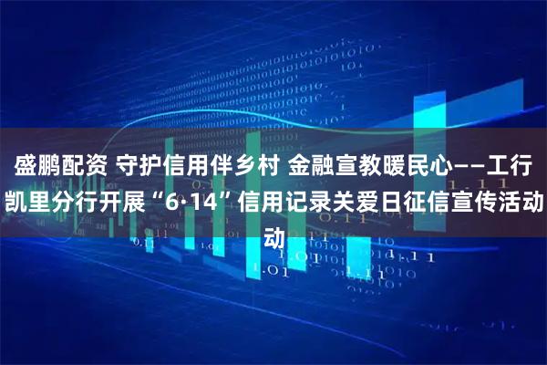 盛鹏配资 守护信用伴乡村 金融宣教暖民心——工行凯里分行开展“6·14”信用记录关爱日征信宣传活动