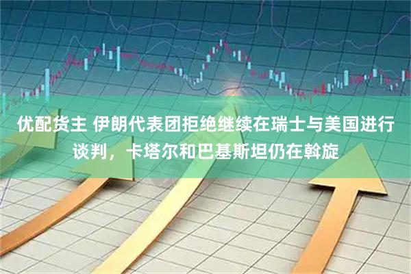 优配货主 伊朗代表团拒绝继续在瑞士与美国进行谈判,卡塔尔和巴基斯坦仍在斡旋