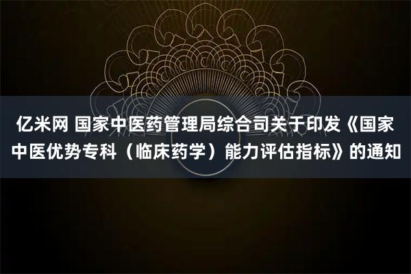 亿米网 国家中医药管理局综合司关于印发《国家中医优势专科(临床药学)能力评估指标》的通知