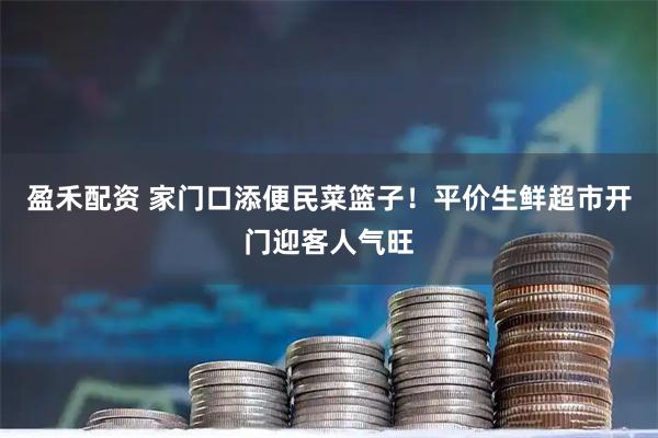 盈禾配资 家门口添便民菜篮子!平价生鲜超市开门迎客人气旺